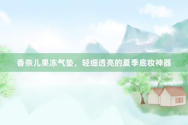 香奈儿果冻气垫，轻细透亮的夏季底妆神器